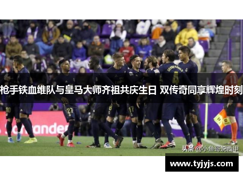 枪手铁血维队与皇马大师齐祖共庆生日 双传奇同享辉煌时刻