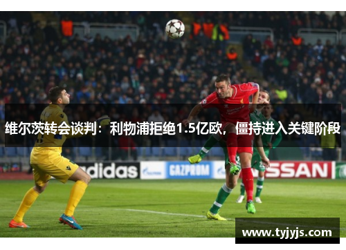 维尔茨转会谈判：利物浦拒绝1.5亿欧，僵持进入关键阶段