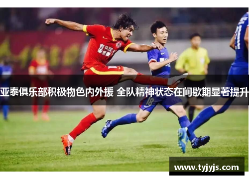 亚泰俱乐部积极物色内外援 全队精神状态在间歇期显著提升